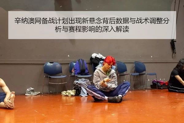 辛纳澳网备战计划出现新悬念背后数据与战术调整分析与赛程影响的深入解读